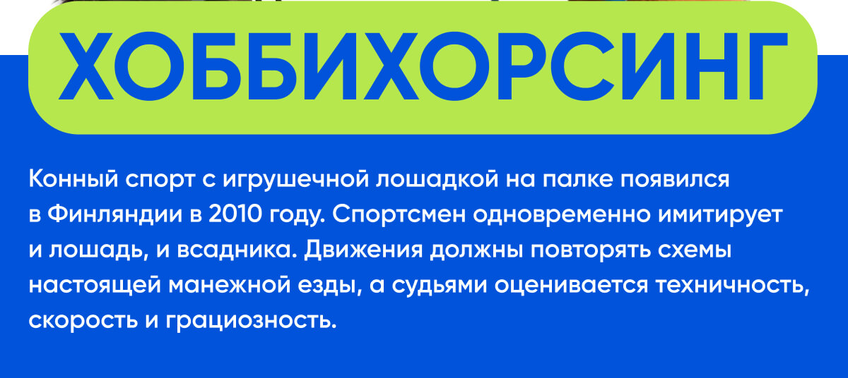 Хоббихорсинг | Конный спорт с игрушечной лошадкой на палке появился в Финляндии в 2010 году. Спортсмен одновременно имитирует и лошадь, и всадника. Движения должны повторять схемы настоящей манежной езды, а судьями оценивается техничность, скорость и грациозность.