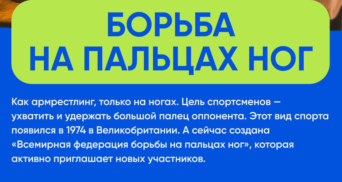 Борьба на пальцах ног | Как армрестлинг, только на ногах. Цель спортсменов — ухватить и удержать большой палец оппонента. Этот вид спорта появился в 1974 в Великобритании. А сейчас создана «Всемирная федерация борьбы на пальцах ног», которая активно приглашает новых участников.