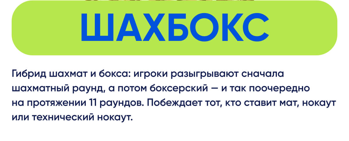 Шахбокс | Гибрид шахмат и бокса: игроки разыгрывают сначала шахматный раунд, а потом боксерский — и так поочередно на протяжении 11 раундов. Побеждает тот, кто ставит мат, нокаут или технический нокаут.